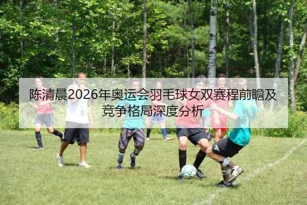 陈清晨2026年奥运会羽毛球女双赛程前瞻及竞争格局深度分析